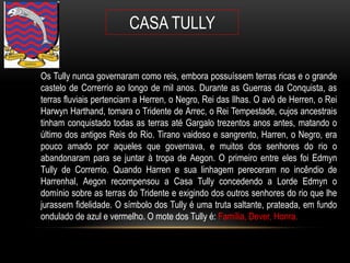 CASA TULLY

Os Tully nunca governaram como reis, embora possuíssem terras ricas e o grande
castelo de Correrrio ao longo de mil anos. Durante as Guerras da Conquista, as
terras fluviais pertenciam a Herren, o Negro, Rei das Ilhas. O avô de Herren, o Rei
Harwyn Harthand, tomara o Tridente de Arrec, o Rei Tempestade, cujos ancestrais
tinham conquistado todas as terras até Gargalo trezentos anos antes, matando o
último dos antigos Reis do Rio. Tirano vaidoso e sangrento, Harren, o Negro, era
pouco amado por aqueles que governava, e muitos dos senhores do rio o
abandonaram para se juntar à tropa de Aegon. O primeiro entre eles foi Edmyn
Tully de Correrrio. Quando Harren e sua linhagem pereceram no incêndio de
Harrenhal, Aegon recompensou a Casa Tully concedendo a Lorde Edmyn o
domínio sobre as terras do Tridente e exigindo dos outros senhores do rio que lhe
jurassem fidelidade. O símbolo dos Tully é uma truta saltante, prateada, em fundo
ondulado de azul e vermelho. O mote dos Tully é: Família, Dever, Honra.
 