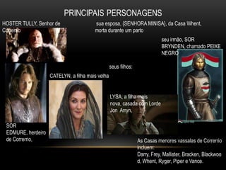 HOSTER TULLY, Senhor de                 sua esposa, {SENHORA MINISA}, da Casa Whent,
Correrrio                               morta durante um parto
                                                                            seu irmão, SOR
                                                                            BRYNDEN, chamado PEIXE
                                                                            NEGRO

                                                  seus filhos:
                    CATELYN, a filha mais velha


                                                  LYSA, a filha mais
                                                  nova, casada com Lorde
                                                  Jon Arryn,

 SOR
 EDMURE, herdeiro
 de Correrrio,                                                   As Casas menores vassalas de Correrrio
                                                                 incluem:
                                                                 Darry, Frey, Mallister, Bracken, Blackwoo
                                                                 d, Whent, Ryger, Piper e Vance.
 