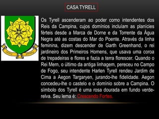 CASA TYRELL

Os Tyrell ascenderam ao poder como intendentes dos
Reis da Campina, cujos domínios incluíam as planícies
férteis desde a Marca de Dorne e da Torrente da Água
Negra até as costas do Mar do Poente. Através da linha
feminina, dizem descender de Garth Greenhand, o rei
jardineiro dos Primeiros Homens, que usava uma coroa
de trepadeiras e flores e fazia a terra florescer. Quando o
Rei Mern, o último da antiga linhagem, pereceu no Campo
de Fogo, seu intendente Harlen Tyrell rendeu Jardim de
Cima a Aegon Targaryen, jurando-lhe fidelidade. Aegon
concedeu-lhe o castelo e o domínio sobre a Campina. O
símbolo dos Tyrell é uma rosa dourada em fundo verde-
relva. Seu lema é: Crescendo Fortes.
 