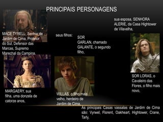 sua esposa, SENHORA
                                                               ALERIE, da Casa Hightower
                                                               de Vilavelha,
MACE TYRELL, Senhor de     seus filhos:
Jardim de Cima, Protetor                  SOR
do Sul, Defensor das                      GARLAN, chamado
Marcas, Supremo                           GALANTE, o segundo
Marechal da Campina.                      filho,




                                                                           SOR LORAS, o
                                                                           Cavaleiro das
                                                                           Flores, o filho mais
 MARGAERY, sua                                                             novo,
                           WILLAS, o filho mais
 filha, uma donzela de
                           velho, herdeiro de
 catorze anos,
                           Jardim de Cima,
                                            As principais Casas vassalas de Jardim de Cima
                                            são: Vyrwel, Florent, Oakheart, Hightower, Crane,
                                            Tarly,
 