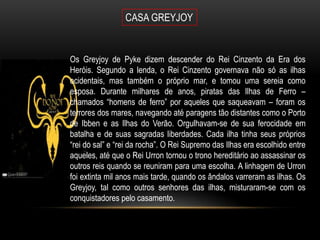 CASA GREYJOY


Os Greyjoy de Pyke dizem descender do Rei Cinzento da Era dos
Heróis. Segundo a lenda, o Rei Cinzento governava não só as ilhas
ocidentais, mas também o próprio mar, e tomou uma sereia como
esposa. Durante milhares de anos, piratas das Ilhas de Ferro –
chamados “homens de ferro” por aqueles que saqueavam – foram os
terrores dos mares, navegando até paragens tão distantes como o Porto
de Ibben e as Ilhas do Verão. Orgulhavam-se de sua ferocidade em
batalha e de suas sagradas liberdades. Cada ilha tinha seus próprios
“rei do sal” e “rei da rocha”. O Rei Supremo das Ilhas era escolhido entre
aqueles, até que o Rei Urron tornou o trono hereditário ao assassinar os
outros reis quando se reuniram para uma escolha. A linhagem de Urron
foi extinta mil anos mais tarde, quando os ândalos varreram as ilhas. Os
Greyjoy, tal como outros senhores das ilhas, misturaram-se com os
conquistadores pelo casamento.
 