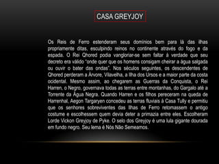 Os Reis de Ferro estenderam seus domínios bem para lá das ilhas
propriamente ditas, esculpindo reinos no continente através do fogo e da
espada. O Rei Qhored podia vangloriar-se sem faltar à verdade que seu
decreto era válido “onde quer que os homens consigam cheirar a água salgada
ou ouvir o bater das ondas”. Nos séculos seguintes, os descendentes de
Qhored perderam a Árvore, Vilavelha, a Ilha dos Ursos e a maior parte da costa
ocidental. Mesmo assim, ao chegarem as Guerras da Conquista, o Rei
Harren, o Negro, governava todas as terras entre montanhas, do Gargalo até a
Torrente da Água Negra. Quando Harren e os filhos pereceram na queda de
Harrenhal, Aegon Targaryen concedeu as terras fluviais à Casa Tully e permitiu
que os senhores sobreviventes das Ilhas de Ferro retomassem o antigo
costume e escolhessem quem devia deter a primazia entre eles. Escolheram
Lorde Vickon Greyjoy de Pyke. O selo dos Greyjoy é uma lula gigante dourada
em fundo negro. Seu lema é Nós Não Semeamos.
 