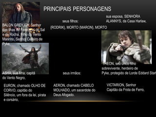 sua esposa, SENHORA
                                         seus filhos:            ALANNYS, da Casa Harlaw,
BALON GREYJOY, Senhor
                                   {RODRIK}, MORTO {MARON}, MORTO
das Ilhas de Ferro, Rei do Sal
e da Rocha, Filho do Vento
Marinho, Senhor Ceifeiro de
Pyke,




                                                                THEON, seu único filho
                                                               sobrevivente, herdeiro de
ASHA, sua filha, capitã                  seus irmãos:          Pyke, protegido de Lorde Eddard Stark
do Vento Negro,

EURON, chamado OLHO DE              AERON, chamado CABELO         VICTARION, Senhor
CORVO, capitão do                   MOLHADO, um sacerdote do      Capitão da Frota de Ferro,
Silêncio, um fora da lei, pirata    Deus Afogado.
e corsário,
 