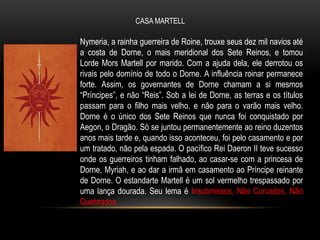 CASA MARTELL

Nymeria, a rainha guerreira de Roine, trouxe seus dez mil navios até
a costa de Dorne, o mais meridional dos Sete Reinos, e tomou
Lorde Mors Martell por marido. Com a ajuda dela, ele derrotou os
rivais pelo domínio de todo o Dorne. A influência roinar permanece
forte. Assim, os governantes de Dorne chamam a si mesmos
“Príncipes”, e não “Reis”. Sob a lei de Dorne, as terras e os títulos
passam para o filho mais velho, e não para o varão mais velho.
Dorne é o único dos Sete Reinos que nunca foi conquistado por
Aegon, o Dragão. Só se juntou permanentemente ao reino duzentos
anos mais tarde e, quando isso aconteceu, foi pelo casamento e por
um tratado, não pela espada. O pacífico Rei Daeron II teve sucesso
onde os guerreiros tinham falhado, ao casar-se com a princesa de
Dorne, Myriah, e ao dar a irmã em casamento ao Príncipe reinante
de Dorne. O estandarte Martell é um sol vermelho trespassado por
uma lança dourada. Seu lema é Insubmissos, Não Curvados, Não
Quebrados
 