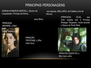 DORAN NYMEROS MARTELL, Senhor de             sua esposa, MELLARIO, da Cidade Livre de
Lançassolar, Príncipe de Dorne,              Norvos,
                                                            {PRINCESA        ELIA},      sua
                              seus filhos:                  irmã, casada com o Príncipe
PRINCESA                                                    Rhaegar Targaryen, morta durante
ARIANNE, a filha                                            o Saque de Porto Real,
mais
velha, herdeira de
Lançassolar,
                     PRÍNCIPE
                     TRYSTANE, o filho
                     mais novo,



                                                          PRÍNCIPE QUENTYN, o
                                                          filho mais velho,
 