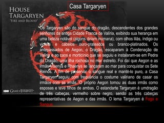 Casa Targaryen


Os Targaryen são do sangue do dragão, descendentes dos grandes
senhores da antiga Cidade Franca de Valíria, exibindo sua herança em
uma beleza notável (alguns diriam inumana), com olhos lilás, índigo ou
violeta e cabelos ouro-prateados ou branco-platinados. Os
antepassados de Aegon, o Dragão, escaparam à Condenação de
Valíria e ao caos e morticínio que se seguiu e instalaram-se em Pedra
do Dragão, uma ilha rochosa no mar estreito. Foi daí que Aegon e as
irmãs Visenya e Rhaenys se lançaram ao mar para conquistar os Sete
Reinos. A fim de preservar o sangue real e mantê-lo puro, a Casa
Targaryen seguiu com frequência o costume valiriano de casar os
irmãos com as irmãs. O próprio Aegon tomou as duas irmãs como
esposas e teve filhos de ambas. O estandarte Targaryen é umdragão
de três cabeças, vermelho sobre negro, sendo as três cabeças
representativas de Aegon e das irmãs. O lema Targaryen é Fogo e
Sangue.
 