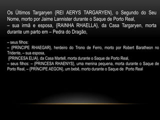 Os Últimos Targaryen {REI AERYS TARGARYEN}, o Segundo do Seu
Nome, morto por Jaime Lannister durante o Saque de Porto Real,
– sua irmã e esposa, {RAINHA RHAELLA}, da Casa Targaryen, morta
durante um parto em – Pedra do Dragão,
– seus filhos:
– {PRÍNCIPE RHAEGAR}, herdeiro do Trono de Ferro, morto por Robert Baratheon no
Tridente, – sua esposa,
{PRINCESA ELIA}, da Casa Martell, morta durante o Saque de Porto Real,
– seus filhos: – {PRINCESA RHAENYS}, uma menina pequena, morta durante o Saque de
Porto Real, – {PRÍNCIPE AEGON}, um bebê, morto durante o Saque de Porto Real
 