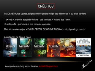 CRÉDITOS
IMAGENS: Muitos lugares, sai pegando no google image, são da série de tv ou feitas por fans.

TEXTOS: A maioria adaptada do livro 1 das crônicas, A Guerra dos Tronos.
O resto eu fiz , quem curte o livro como eu, aproveite.

Mais informações vejam a ENCICLOPÉDIA DE GELO E FOGO em - http://geloefogo.com.br/


As crônicas de Gelo e Fogo




 Acompanhe meu blog sobre literatura scribalit.blogspot.com
 