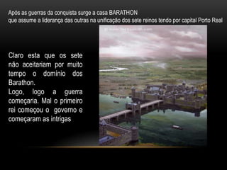 Após as guerras da conquista surge a casa BARATHON
que assume a liderança das outras na unificação dos sete reinos tendo por capital Porto Real




Claro esta que os sete
não aceitariam por muito
tempo o domínio dos
Barathon.
Logo, logo a guerra
começaria. Mal o primeiro
rei começou o governo e
começaram as intrigas
 