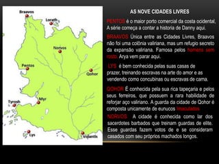 AS NOVE CIDADES LIVRES
PENTOS é o maior porto comercial da costa ocidental,
A série começa a contar a historia de Danny aqui.
BRAAVOS Única entre as Cidades Livres, Braavos
não foi uma colônia valiriana, mas um refugio secreto
da expansão valiriana. Famosa pelos homens sem
rosto. Arya vem parar aqui.
 LYS é bem conhecida pelas suas casas de
prazer, treinando escravas na arte do amor e as
vendendo como concubinas ou escravas de cama.
QOHOR É conhecida pela sua rica tapeçaria e pelos
seus ferreiros, que possuem a rara habilidade de
reforjar aço valiriano. A guarda da cidade de Qohor é
composta unicamente de eunucos Imaculados
 NORVOS A cidade é conhecida como lar dos
 sacerdotes barbados que treinam guardas de elite.
 Esse guardas fazem votos de e se consideram
 casados com seu próprios machados longos.
 