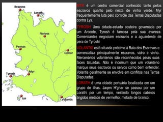 MYR é um centro comercial conhecido tanto pelos
escravos quanto pelo nécta de vinho verde. Myr
frequentemente luta pelo controle das Terras Disputadas
contra Lys.
TYROSH Uma cidade-estado costeira governada por
um Arconte, Tyrosh é famosa pela sua avareza.
Comerciantes negociam escravos e a aguardente de
pera de Tyroshi
VOLANTIS está situada próximo á Baia dos Escravos e
comercializa principalmente escravos, vidro e vinho.
Mercenários volantenos são reconhecidos pelas suas
faces tatuadas. Não é incomum que um volanteno
marque seus escravos ou servos como bem entender.
Volantis geralmente se envolve em conflitos nas Terras
Disputadas.
LORATH é uma cidade portuária localizada em um
grupo de ilhas. Jaqen H'ghar se passou por um
Lorathi por um tempo, vestindo longos cabelos
tingidos metade de vermelho, metade de branco.
 