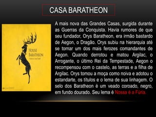 CASA BARATHEON
 A mais nova das Grandes Casas, surgida durante
 as Guerras da Conquista. Havia rumores de que
 seu fundador, Orys Baratheon, era irmão bastardo
 de Aegon, o Dragão. Orys subiu na hierarquia até
 se tornar um dos mais ferozes comandantes de
 Aegon. Quando derrotou e matou Argilac, o
 Arrogante, o último Rei da Tempestade, Aegon o
 recompensou com o castelo, as terras e a filha de
 Argilac. Orys tomou a moça como noiva e adotou o
 estandarte, os títulos e o lema de sua linhagem. O
 selo dos Baratheon é um veado coroado, negro,
 em fundo dourado. Seu lema é Nossa é a Fúria.
 