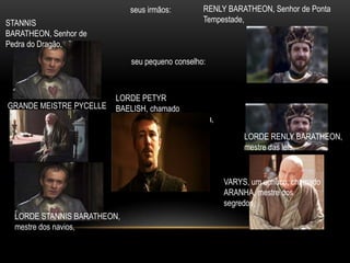 seus irmãos:        RENLY BARATHEON, Senhor de Ponta
STANNIS                                          Tempestade,
BARATHEON, Senhor de
Pedra do Dragão,
                             seu pequeno conselho:



                         LORDE PETYR
GRANDE MEISTRE PYCELLE   BAELISH, chamado
                         MINDINHO, mestre da moeda,
                                                           LORDE RENLY BARATHEON,
                                                           mestre das leis,


                                                      VARYS, um eunuco, chamado
                                                      ARANHA, mestre dos
                                                      segredos,
  LORDE STANNIS BARATHEON,
  mestre dos navios,
 