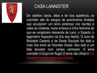 CASA LANNISTER
De cabelos claros, altos e de boa aparência, os
Lannister são do sangue de aventureiros ândalos
que esculpiram um reino poderoso nos montes e
vales do ocidente, muito embora a linha feminina de
que se vangloriam descenda de Lann, o Esperto, o
legendário trapaceiro da Era dos Heróis. O ouro de
Rochedo Casterly e de Dente Dourado fez dela a
mais rica entre as Grandes Casas. Seu selo é um
leão dourado num campo carmesim. O lema
Lannister é Ouça-me Rugir!.O lema não oficial é Um
Lannister sempre paga suas dívidas.
 