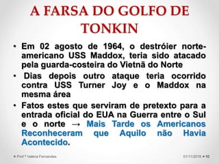 A FARSA DO GOLFO DE
TONKIN
• Em 02 agosto de 1964, o destróier norte-
americano USS Maddox, teria sido atacado
pela guarda-costeira do Vietnã do Norte
• Dias depois outro ataque teria ocorrido
contra USS Turner Joy e o Maddox na
mesma área
• Fatos estes que serviram de pretexto para a
entrada oficial do EUA na Guerra entre o Sul
e o norte → Mais Tarde os Americanos
Reconheceram que Aquilo não Havia
Acontecido.
1001/11/2016Prof.ª Valéria Fernandes
 