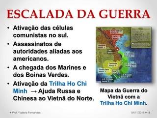 ESCALADA DA GUERRA
• Ativação das células
comunistas no sul.
• Assassinatos de
autoridades aliadas aos
americanos.
• A chegada dos Marines e
dos Boinas Verdes.
• Ativação da Trilha Ho Chi
Minh → Ajuda Russa e
Chinesa ao Vietnã do Norte.
1101/11/2016Prof.ª Valéria Fernandes
Mapa da Guerra do
Vietnã com a
Trilha Ho Chi Minh.
 