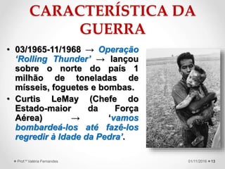 CARACTERÍSTICA DA
GUERRA
• 03/1965-11/1968 → Operação
‘Rolling Thunder’ → lançou
sobre o norte do país 1
milhão de toneladas de
mísseis, foguetes e bombas.
• Curtis LeMay (Chefe do
Estado-maior da Força
Aérea) → ‘vamos
bombardeá-los até fazê-los
regredir à Idade da Pedra’.
1301/11/2016Prof.ª Valéria Fernandes
 