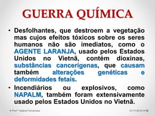 GUERRA QUÍMICA
• Desfolhantes, que destroem a vegetação
mas cujos efeitos tóxicos sobre os seres
humanos não são imediatos, como o
AGENTE LARANJA, usado pelos Estados
Unidos no Vietnã, contém dioxinas,
substâncias cancerígenas, que causam
também alterações genéticas e
deformidades fetais.
• Incendiários ou explosivos, como
NAPALM, também foram extensivamente
usado pelos Estados Unidos no Vietnã.
1601/11/2016Prof.ª Valéria Fernandes
 
