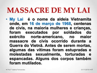 MASSACRE DE MY LAI
• My Lai é o nome da aldeia Vietnamita
onde, em 16 de março de 1968, centenas
de civis, na maioria mulheres e crianças,
foram executados por soldados do
exército norte-americano, no maior
massacre de civis ocorrido durante a
Guerra do Vietnã. Antes de serem mortas,
algumas das vítimas foram estupradas e
molestadas sexualmente, torturadas e
espancadas. Alguns dos corpos também
foram mutilados.
1701/11/2016Prof.ª Valéria Fernandes
 