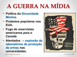 A GUERRA NA MÍDIA
• Política da Sinceridade
Mínima.
• Protestos populares nos
EUA.
• Fuga de reservistas
americanos para o
Canadá
• Atentados → explosão de
laboratórios de produção
de armas nas
universidades.
1901/11/2016Prof.ª Valéria Fernandes
 