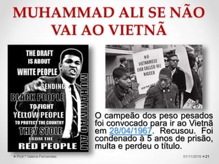 MUHAMMAD ALI SE NÃO
VAI AO VIETNÃ
2101/11/2016Prof.ª Valéria Fernandes
O campeão dos peso pesados
foi convocado para ir ao Vietnã
em 28/04/1967. Recusou. Foi
condenado à 5 anos de prisão,
multa e perdeu o título.
 