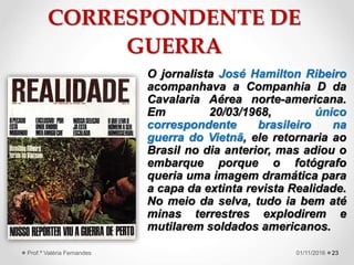 CORRESPONDENTE DE
GUERRA
O jornalista José Hamilton Ribeiro
acompanhava a Companhia D da
Cavalaria Aérea norte-americana.
Em 20/03/1968, único
correspondente brasileiro na
guerra do Vietnã, ele retornaria ao
Brasil no dia anterior, mas adiou o
embarque porque o fotógrafo
queria uma imagem dramática para
a capa da extinta revista Realidade.
No meio da selva, tudo ia bem até
minas terrestres explodirem e
mutilarem soldados americanos.
2301/11/2016Prof.ª Valéria Fernandes
 