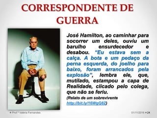 CORRESPONDENTE DE
GUERRA
José Hamilton, ao caminhar para
socorrer um deles, ouviu um
barulho ensurdecedor e
desabou. “Eu estava sem a
calça. A bota e um pedaço da
perna esquerda, do joelho para
baixo, foram arrancados pela
explosão”, lembra ele, que,
mutilado, estampou a capa de
Realidade, clicado pelo colega,
que não se feriu.
(Relato de um sobrevivente
http://bit.ly/16WgQ8Z)
2401/11/2016Prof.ª Valéria Fernandes
 