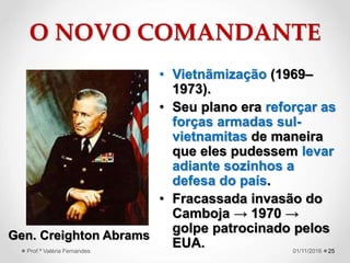 O NOVO COMANDANTE
• Vietnãmização (1969–
1973).
• Seu plano era reforçar as
forças armadas sul-
vietnamitas de maneira
que eles pudessem levar
adiante sozinhos a
defesa do país.
• Fracassada invasão do
Camboja → 1970 →
golpe patrocinado pelos
EUA. 25
Gen. Creighton Abrams
01/11/2016Prof.ª Valéria Fernandes
 