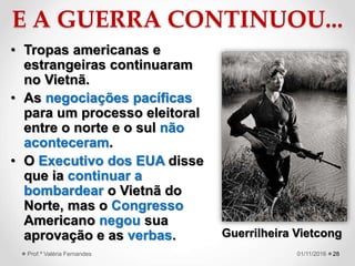 E A GUERRA CONTINUOU...
• Tropas americanas e
estrangeiras continuaram
no Vietnã.
• As negociações pacíficas
para um processo eleitoral
entre o norte e o sul não
aconteceram.
• O Executivo dos EUA disse
que ia continuar a
bombardear o Vietnã do
Norte, mas o Congresso
Americano negou sua
aprovação e as verbas.
2801/11/2016Prof.ª Valéria Fernandes
Guerrilheira Vietcong
 
