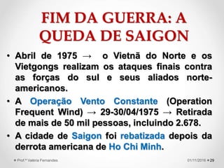FIM DA GUERRA: A
QUEDA DE SAIGON
• Abril de 1975 → o Vietnã do Norte e os
Vietgongs realizam os ataques finais contra
as forças do sul e seus aliados norte-
americanos.
• A Operação Vento Constante (Operation
Frequent Wind) → 29-30/04/1975 → Retirada
de mais de 50 mil pessoas, incluindo 2.678.
• A cidade de Saigon foi rebatizada depois da
derrota americana de Ho Chi Minh.
2901/11/2016Prof.ª Valéria Fernandes
 