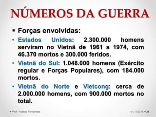 NÚMEROS DA GUERRA
 Forças envolvidas:
• Estados Unidos: 2.300.000 homens
serviram no Vietnã de 1961 a 1974, com
46.370 mortos e 300.000 feridos.
• Vietnã do Sul: 1.048.000 homens (Exército
regular e Forças Populares), com 184.000
mortos.
• Vietnã do Norte e Vietcong: cerca de
2.000.000 homens, com 900.000 mortos no
total.
3101/11/2016Prof.ª Valéria Fernandes
 