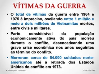 VÍTIMAS DA GUERRA
• O total de vítimas da guerra entre 1964 e
1975 é impreciso, oscilando entre 1 milhão e
meio a dois milhões de Vietnamitas mortos,
entre civis e militares.
• Parte considerável da população
economicamente ativa do país morreu
durante o conflito, desencadeando uma
grave crise econômica nos anos seguintes
ao término do conflito.
• Morreram cerca de 54.000 soldados norte-
americanos até a retirada dos Estados
Unidos do conflito em 1973.
3201/11/2016Prof.ª Valéria Fernandes
 