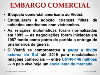 EMBARGO COMERCIAL
• Bloqueio comercial americano ao Vietnã.
• Estimularam a adoção crianças filhas de
soldados americanos com vietnamitas.
• As relações diplomáticas foram normalizadas
em 1995 → as negociações foram iniciadas em
1987 tendo como ponto de partida a entrega de
prisioneiros de guerra.
• O Vietnã se comprometeu a pagar a dívida
externa do Sul até 2019 para reestabelecer
relações comerciais → entre U$140-146 milhões
→ o país vive hoje um socialismo de mercado.
3301/11/2016Prof.ª Valéria Fernandes
 