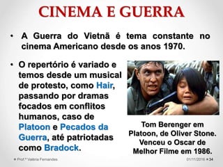 CINEMA E GUERRA
• O repertório é variado e
temos desde um musical
de protesto, como Hair,
passando por dramas
focados em conflitos
humanos, caso de
Platoon e Pecados da
Guerra, até patriotadas
como Bradock.
3401/11/2016Prof.ª Valéria Fernandes
• A Guerra do Vietnã é tema constante no
cinema Americano desde os anos 1970.
Tom Berenger em
Platoon, de Oliver Stone.
Venceu o Oscar de
Melhor Filme em 1986.
 