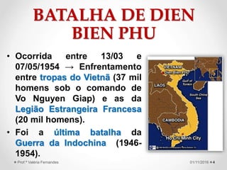 BATALHA DE DIEN
BIEN PHU
• Ocorrida entre 13/03 e
07/05/1954 → Enfrentamento
entre tropas do Vietnã (37 mil
homens sob o comando de
Vo Nguyen Giap) e as da
Legião Estrangeira Francesa
(20 mil homens).
• Foi a última batalha da
Guerra da Indochina (1946-
1954).
401/11/2016Prof.ª Valéria Fernandes
 