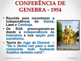 CONFERÊNCIA DE
GENEBRA - 1954
• Reunida para reconhecer a
Independência do Vietnã,
Laos e Camboja.
• Os EUA preocupavam-se
desde a independência da
Indonésia e sua opção pelo
socialismo.
• Teoria do Jogo de Dominó →
“Se o Vietnã cair para o lado
comunista todo Sudoeste
Asiático também cairá”.
501/11/2016Prof.ª Valéria Fernandes
 