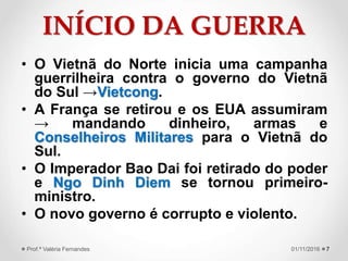 INÍCIO DA GUERRA
• O Vietnã do Norte inicia uma campanha
guerrilheira contra o governo do Vietnã
do Sul →Vietcong.
• A França se retirou e os EUA assumiram
→ mandando dinheiro, armas e
Conselheiros Militares para o Vietnã do
Sul.
• O Imperador Bao Dai foi retirado do poder
e Ngo Dinh Diem se tornou primeiro-
ministro.
• O novo governo é corrupto e violento.
701/11/2016Prof.ª Valéria Fernandes
 