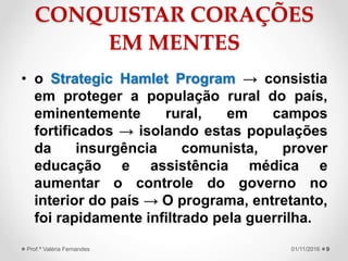 CONQUISTAR CORAÇÕES
EM MENTES
• o Strategic Hamlet Program → consistia
em proteger a população rural do país,
eminentemente rural, em campos
fortificados → isolando estas populações
da insurgência comunista, prover
educação e assistência médica e
aumentar o controle do governo no
interior do país → O programa, entretanto,
foi rapidamente infiltrado pela guerrilha.
901/11/2016Prof.ª Valéria Fernandes
 