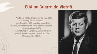 EUA na Guerra do Vietnã
• Ainda em 1963 o presidente do EUA John
F. Kennedy foi assassinado.
• Um destróier, USS Maddox, torpedeou
barcos, que estavam se aproximando durante
uma missão do Golfo.
• Assinatura por Lyndon B. Johnson, e na
aprovação do congresso americano da
Resolução de Tolkin.
 