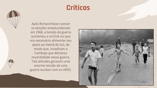 Após Richard Nixon vencer
as eleições estadunidenses
em 1968, a tensão da guerra
aumentou e os EUA viu que
era necessário alimentar seu
apoio ao Vietnã do Sul, de
modo que, invadiram o
Camboja que declarou
neutralidade nessa guerra.
Taís atitudes geraram uma
enorme tensão de uma
guerra nuclear com os URSS.
Críticas
 