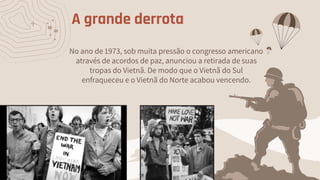 A grande derrota
No ano de 1973, sob muita pressão o congresso americano
através de acordos de paz, anunciou a retirada de suas
tropas do Vietnã. De modo que o Vietnã do Sul
enfraqueceu e o Vietnã do Norte acabou vencendo.
 