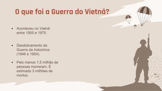 O que foi a Guerra do Vietnã?
 Aconteceu no Vietnã
entre 1955 e 1975.
 Desdobramento da
Guerra da Indochina
(1946 e 1954).
 Pelo menos 1,5 milhão de
pessoas morreram. É
estimado 3 milhões de
mortos.
 