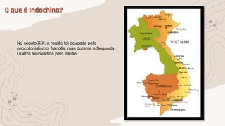 O que é Indochina?
No século XIX, a região foi ocupada pelo
neocolonialismo francês, mas durante a Segunda
Guerra foi invadida pelo Japão.
 