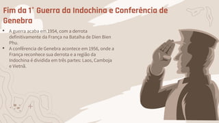 Fim da 1° Guerra da Indochina e Conferência de
Genebra
• A guerra acaba em 1954, com a derrota
definitivamente da França na Batalha de Dien Bien
Phu.
• A confêrencia de Genebra acontece em 1956, onde a
França reconhece sua derrota e a região da
Indochina é dividida em três partes: Laos, Camboja
e Vietnã.
 