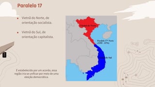 Paralelo 17
■ Vietnã do Norte, de
orientação socialista.
■ Vietnã do Sul, de
orientação capitalista.
É estabelecido por um acordo, essa
região iria se unificar por meio de uma
eleição democrática.
 