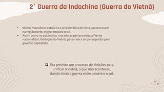 2° Guerra da Indochina (Guerra do Vietnã)
• Muitos moradores católicos e proprietários de terra que moravam
na região norte, migraram para o sul.
• Assim como no sul, muitos moradores pertencentes a Frente
nacional da Libertação do Vietnã, passaram a ser perseguidos pelo
governo capitalista.
 Era previsto um processo de eleições para
unificar o Vietnã, o que não aconteceu,
dando início a guerra entre o norte e o sul.
 