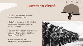 Guerra do Vietnã
• A Guerra do Vietnã faz parte do
contexto da Guerra Fria.
• Os EUA enviou cerca de 2,5 milhões
de soldados, enquanto o Vietnã do
Norte 1,1 milhões.
• Ocorreram diversos protesto durante
o governo do presidente Ngo Dinh
Diem do Vietnã do Sul
.• Os EUA almejavam uma
interferência maior no conflito.
 