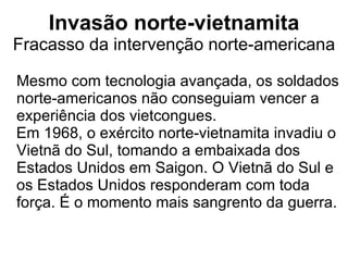 Invasão norte-vietnamita Fracasso da intervenção norte-americana Mesmo com tecnologia avançada, os soldados norte-americanos não conseguiam vencer a experiência dos vietcongues.  Em 1968, o exército norte-vietnamita invadiu o Vietnã do Sul, tomando a embaixada dos Estados Unidos em Saigon. O Vietnã do Sul e os Estados Unidos responderam com toda força. É o momento mais sangrento da guerra. 