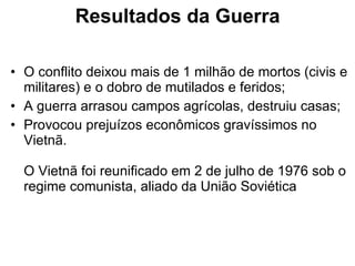 Resultados da Guerra O conflito deixou mais de 1 milhão de mortos (civis e militares) e o dobro de mutilados e feridos;  A guerra arrasou campos agrícolas, destruiu casas;  Provocou prejuízos econômicos gravíssimos no Vietnã. O Vietnã foi reunificado em 2 de julho de 1976 sob o regime comunista, aliado da União Soviética  