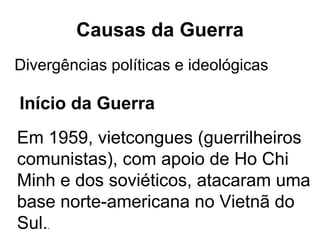 Causas da Guerra Em 1959, vietcongues (guerrilheiros comunistas), com apoio de Ho Chi Minh e dos soviéticos, atacaram uma base norte-americana no Vietnã do Sul. .  Divergências políticas e ideológicas Início da Guerra 